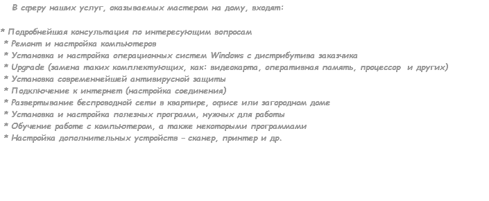  В сферу наших услуг, оказываемых мастером на дому, входят: * Подробнейшая консультация по интересующим вопросам * Ремонт и настройка компьютеров * Установка и настройка операционных систем Windows с дистрибутива заказчика * Upgrade (замена таких комплектующих, как: видеокарта, оперативная память, процессор и других) * Установка современнейшей антивирусной защиты * Подключение к интернет (настройка соединения) * Развертывание беспроводной сети в квартире, офисе или загородном доме * Установка и настройка полезных программ, нужных для работы * Обучение работе с компьютером, а также некоторыми программами * Настройка дополнительных устройств – сканер, принтер и др. 